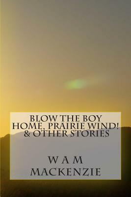 Blow The Boy Home, Prairie Wind!: & Other Stories by W. a. M. MacKenzie