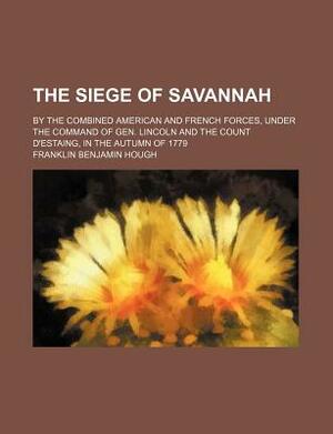 The Siege of Savannah; By the Combined American and French Forces, Under the Command of Gen. Lincoln and the Count D'Estaing, in the Autumn of 1779 by Franklin Benjamin Hough