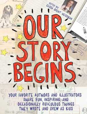 Our Story Begins: Your Favorite Authors and Illustrators Share Fun, Inspiring, and Occasionally Ridiculous Things They Wrote and Drew as Kids by Elissa Brent Weissman
