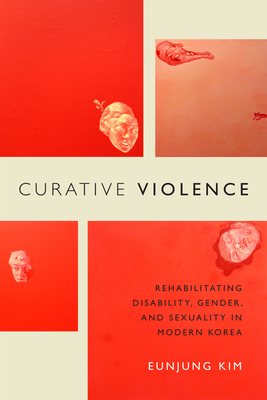 Curative Violence: Rehabilitating Disability, Gender, and Sexuality in Modern Korea by Eunjung Kim