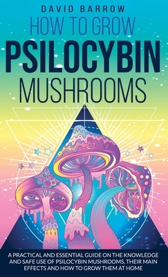 How to Grow Psilocybin Mushrooms: A Practical and Essential Guide on the Knowledge and Safe Use of Psilocybin Mushrooms, their Main Effects and How to by David Barrow