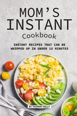 Mom's Instant Cookbook: Instant Recipes that Can Be Whipped Up in Under 15 Minutes by Thomas Kelly