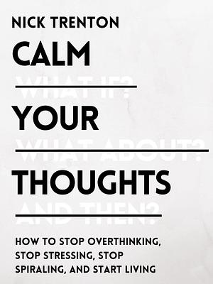 Calm Your Thoughts: Stop Overthinking, Battle Stress, Stop Spiraling, and Start Living by Nick Trenton, Nick Trenton