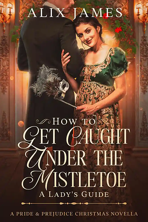 How to Get Caught Under the Mistletoe: A Lady's Guide by Alix James