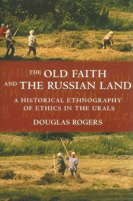 The Old Faith and the Russian Land: A Historical Ethnography of Ethics in the Urals by Douglas Rogers