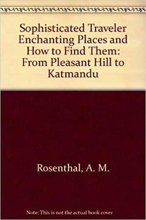 Sophisticated Traveler Enchanting Places and How to Find Them: From Pleasant Hill to Katmandu by A.M. Rosenthal