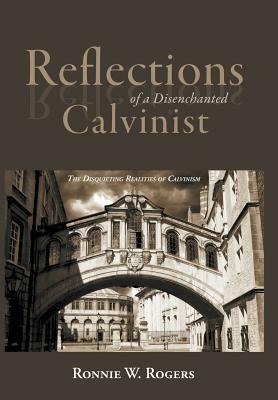 Reflections of a Disenchanted Calvinist: The Disquieting Realities of Calvinism by Ronnie W. Rogers