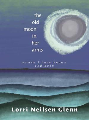 The Old Moon in Her Arms: Women I Have Known and Been by Lorri Neilsen Glenn