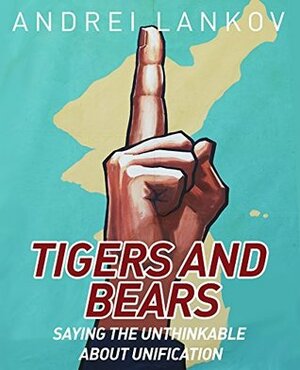 Tigers and Bears: Saying the Unthinkable about Korean Unification by Andrei Lankov, Jennifer Dodgson