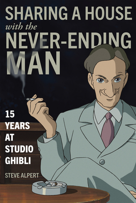 Sharing a House with the Never-Ending Man: 15 Years at Studio Ghibli by Steve Alpert