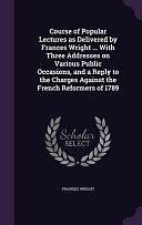 Course of Popular Lectures As Delivered by Frances Wright ... with Three Addresses on Various Public Occasions, and a Reply to the Charges Against the French Reformers Of 1789 by Frances Wright