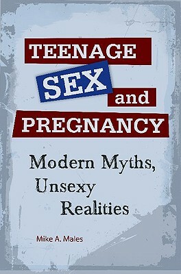 Teenage Sex and Pregnancy: Modern Myths, Unsexy Realities by Mike A. Males
