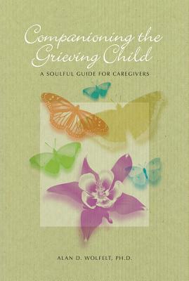 Companioning the Grieving Child: A Soulful Guide for Caregivers by Alan D. Wolfelt