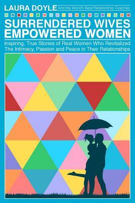 Surrendered Wives Empowered Women: The Inspiring, True Stories of Real Women who Revitalized the Intimacy, Passion and Peace in Their Relationships by Laura Doyle