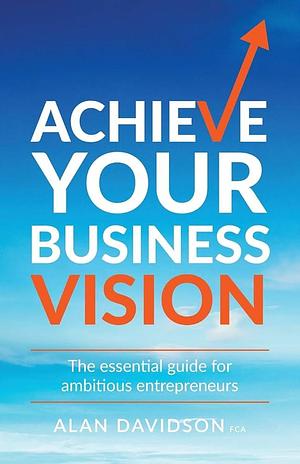 Achieve Your Business Vision: The Essential Guide for Ambitious Entrepreneurs by Alan Davidson