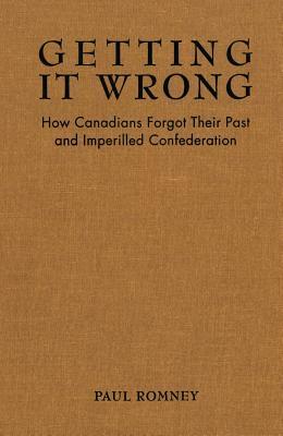 Getting It Wrong: How Canadians Forgot Their Past and Imperilled Confederation by Paul Romney