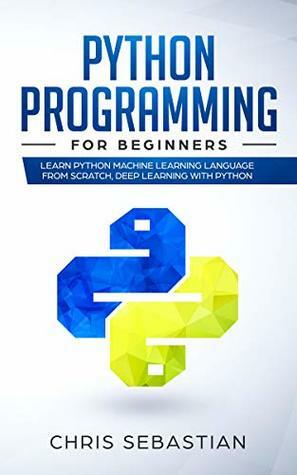 Python Programming for Beginners: Learn Python Machine Learning Language From Scratch and Deep Learning (Python, Machine Learning Book 1) by Chris Sebastian
