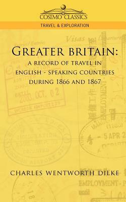 Greater Britain: A Record of Travel in English-Speaking Countries During 1866 and 1867 by Charles Wentworth Dilke