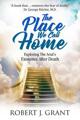 The Place We Call Home: Exploring the Soul's Existence After Death by Robert J. Grant