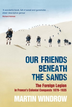 Our Friends Beneath the Sands: The Foreign Legion in France's Colonial Conquests 1870 - 1935 by Martin Windrow