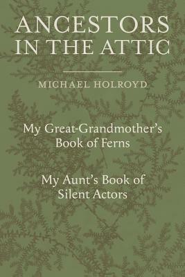 Ancestors in the Attic: Including My Great-Grandmother's Book of Ferns and My Aunt's Book of Silent Actors by Michael Holroyd