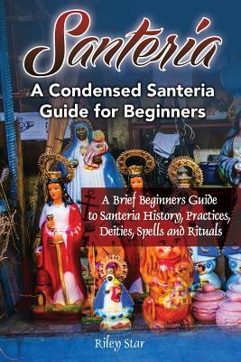 Santeria: A Brief Beginners Guide to Santeria History, Practices, Deities, Spells and Rituals. A Condensed Santeria Guide for Be by Riley Star