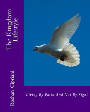 The Kingdom Lifestyle: Living By faith And Not By Sight by Roshan Cipriani
