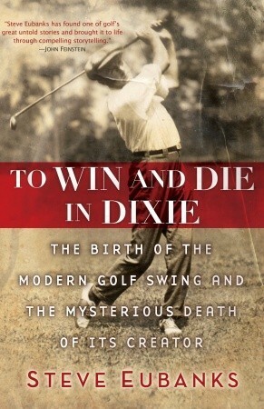 To Win and Die in Dixie: The Birth of the Modern Golf Swing and the Mysterious Death of Its Creator by Steve Eubanks