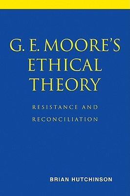 G. E. Moore's Ethical Theory: Resistance and Reconciliation by Brian Hutchinson