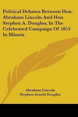 Political Debates Between Hon. Abraham Lincoln And Hon. Stephen A. Douglas, In The Celebrated Campaign Of 1853 In Illinois by Stephen Arnold Douglas, Abraham Lincoln, Abraham Lincoln