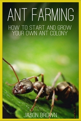 Ant Farming: How to Start and Grow Your Own Ant Colony by Jason Brown