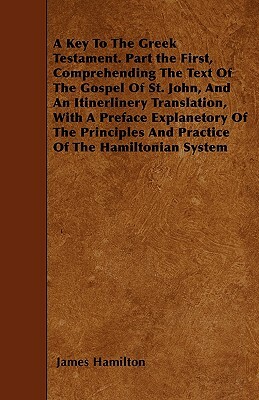 A Key To The Greek Testament. Part the First, Comprehending The Text Of The Gospel Of St. John, And An Itinerlinery Translation, With A Preface Explan by James Hamilton