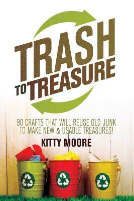 Trash To Treasure (3rd Edition): 90 Crafts That Will Reuse Old Junk To Make New & Usable Treasures! by Kitty Moore