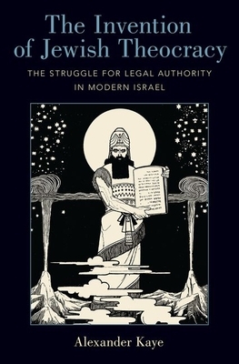 The Invention of Jewish Theocracy: The Struggle for Legal Authority in Modern Israel by Alexander Kaye
