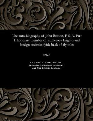 The Auto-Biography of John Britton, F. S. A. Part I: Honorary Member of Numerous English and Foreign Societies (Vide Back of Fly Title) by John Britton