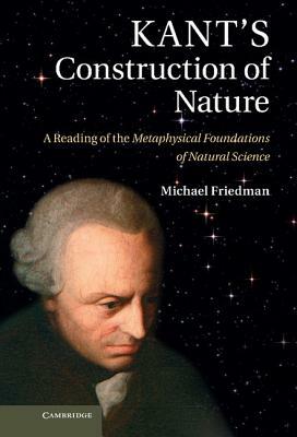 Kant's Construction of Nature: A Reading of the Metaphysical Foundations of Natural Science by Michael Friedman