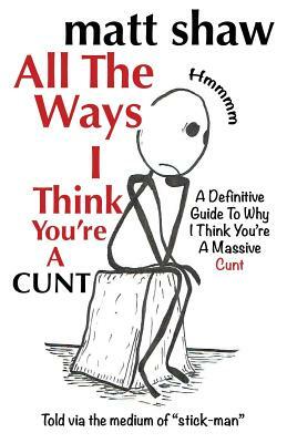 All The Ways I Think You're A Cunt: A Definitive Guide For All The Reasons I Think You're A Massive Cunt by Matt Shaw