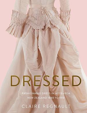 Dressed: Fashionable Dress in Aotearoa New Zealand 1840 to 1910 by Claire Regnault, Claire Regnault