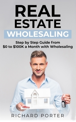 Real Estate Wholesaling: How to Start with Real Estate Wholesaling, from 0 to $100,000 per Month by Richard Porter