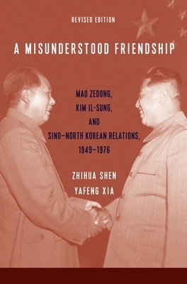 A Misunderstood Friendship: Mao Zedong, Kim Il-Sung, and Sino-North Korean Relations, 1949-1976: Revised Edition by Zhihua Shen, Yafeng Xia