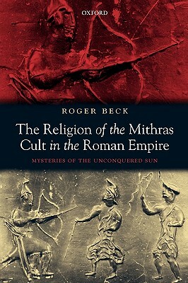 The Religion of the Mithras Cult in the Roman Empire: Mysteries of the Unconquered Sun by Roger Beck