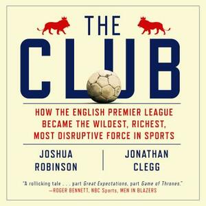 The Club: How the English Premier League Became the Wildest, Richest, Most Disruptive Force in Sports by Jonathan Clegg, Joshua Robinson