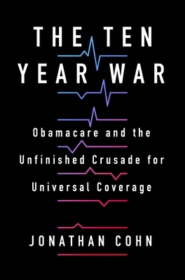 The Ten Year War: Obamacare and the Unfinished Crusade for Universal Coverage by Jonathan Cohn