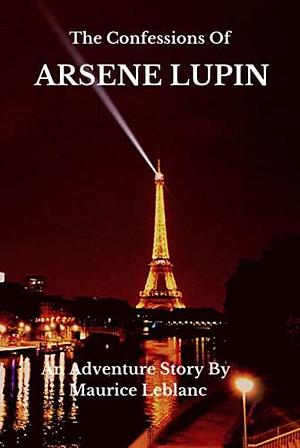 THE CONFESSIONS OF ARSÈNE LUPIN: An Adventure Story By Maurice Leblanc, Author Of Arsene Lupin, The Gentleman Thief by Maurice Leblanc, Maurice Leblanc