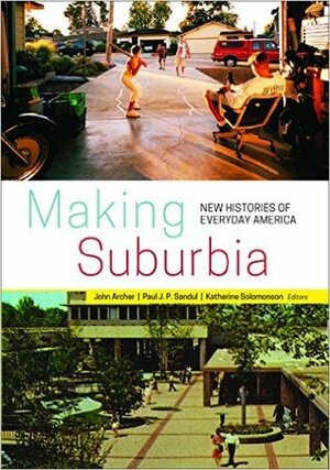 Making Suburbia: New Histories of Everyday America by Paul J. P. Sandul, Margaret Crawford, John Archer, Katherine Solomonson