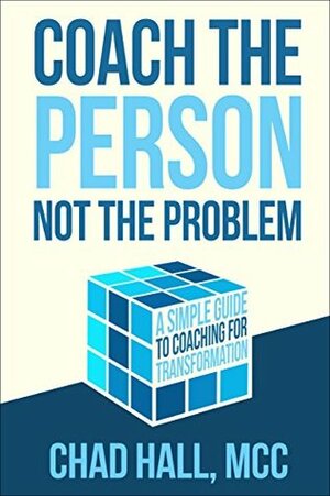 Coach the Person Not the Problem: A Simple Guide to Coaching for Transformation by Chad Hall, MCC