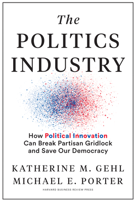 The Politics Industry: How Political Innovation Can Break Partisan Gridlock and Save Our Democracy by Katherine M. Gehl, Michael E. Porter