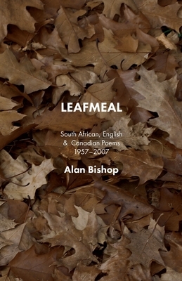 Leafmeal: South African, English and Canadian Poems 1957-2007 by Alan Bishop