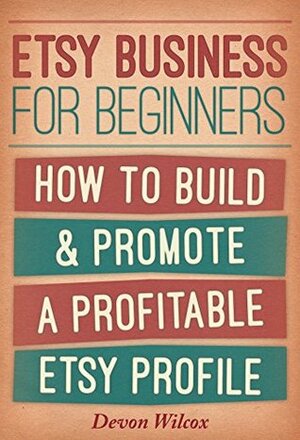 Etsy Business For Beginners: How To Build & Promote A Profitable Etsy Profile by Devon Wilcox