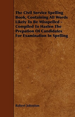 The Civil Service Spelling Book, Containing All Words Likely To Be Misspelled - Compiled To Hasten The Prepation Of Candidates For Examination In Spel by Robert Johnston